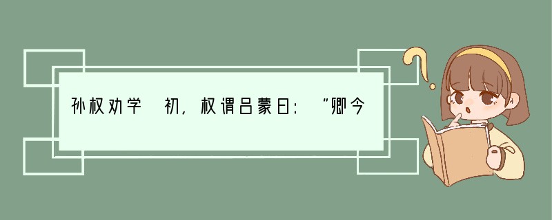 孙权劝学 初,权谓吕蒙曰:“卿今当涂掌事,不可不学!”蒙辞以军中多务。权曰:“
